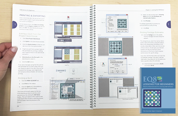 EQ8 Lessons for Beginners book  This step-by-step lesson book is the BEST starter book for learning EQ8 software. The lessons are easy to follow and cover the most popular features. You will design quilts, draw blocks, import fabric scans, and learn all about printing what you need to sew! Preview this book >